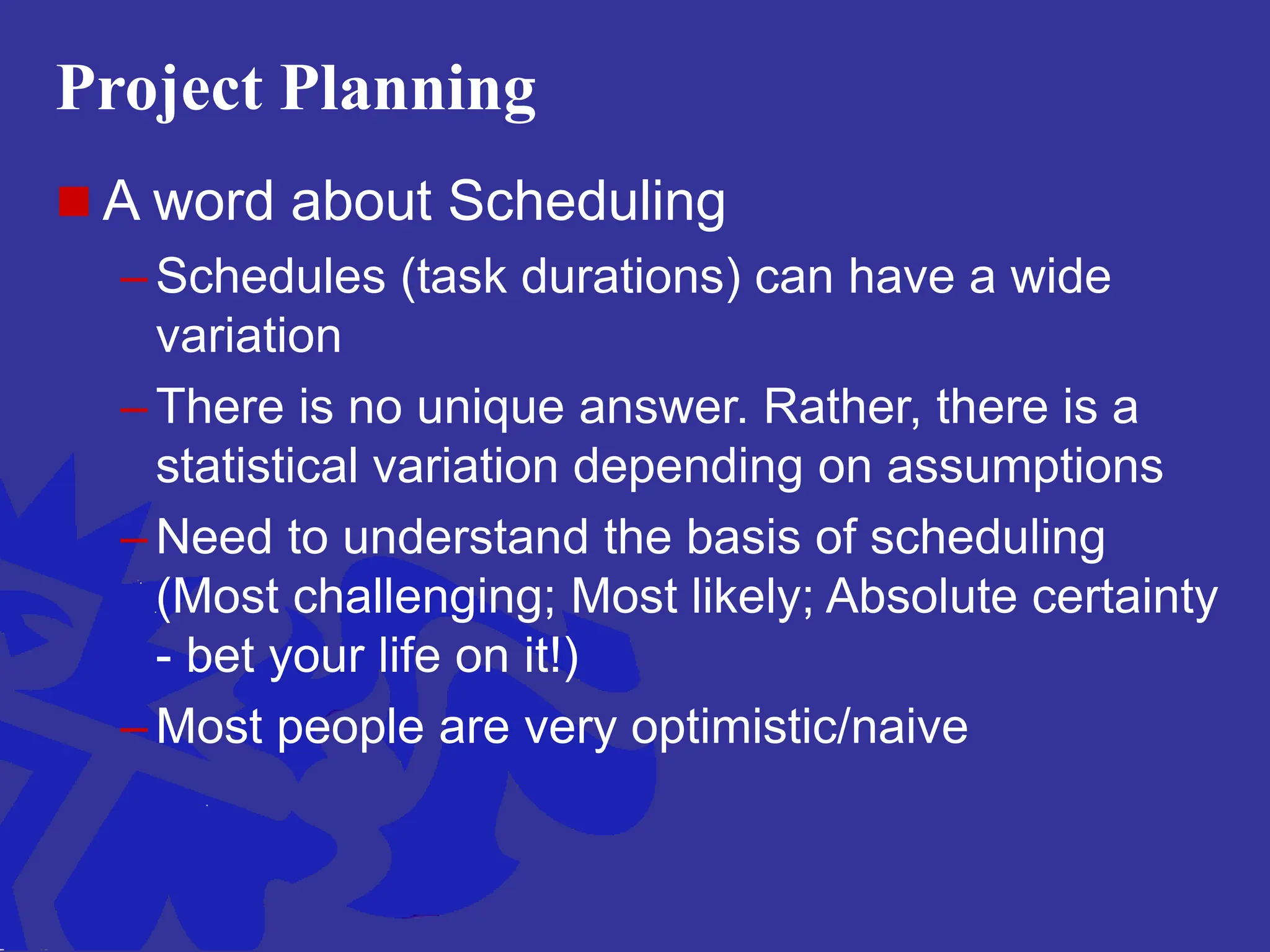 Project Planning
 A word about Scheduling
– Schedules (task durations) can have a wide
variation
– There is no unique answer. Rather, there is a
statistical variation depending on assumptions
– Need to understand the basis of scheduling
(Most challenging; Most likely; Absolute certainty
- bet your life on it!)
– Most people are very optimistic/naive
 
