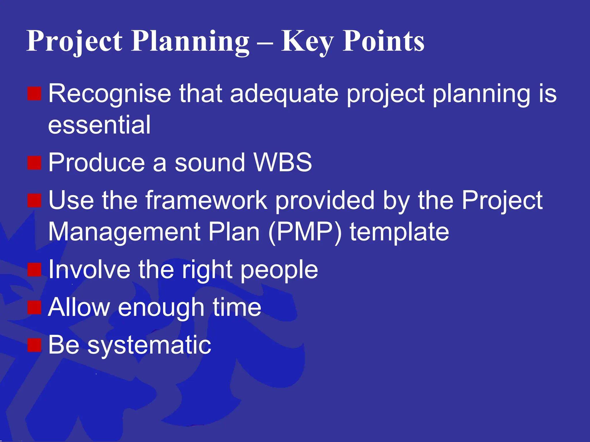 Project Planning – Key Points
 Recognise that adequate project planning is
essential
 Produce a sound WBS
 Use the framework provided by the Project
Management Plan (PMP) template
 Involve the right people
 Allow enough time
 Be systematic
 