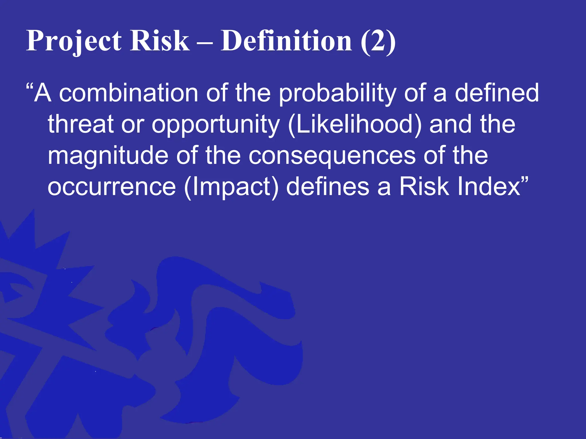 Project Risk – Definition (2)
“A combination of the probability of a defined
threat or opportunity (Likelihood) and the
magnitude of the consequences of the
occurrence (Impact) defines a Risk Index”
 