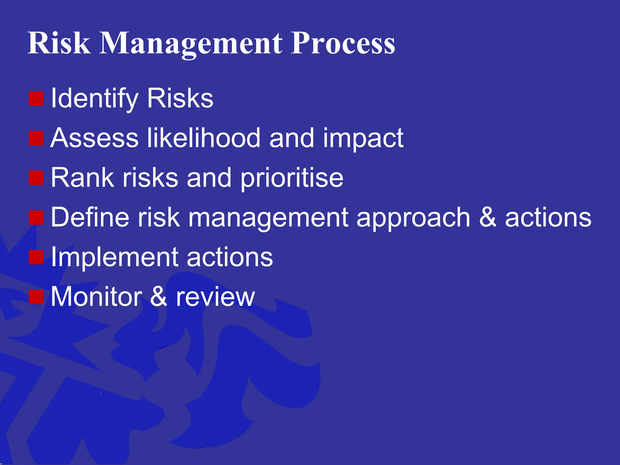 Risk Management Process
 Identify Risks
 Assess likelihood and impact
 Rank risks and prioritise
 Define risk management approach & actions
 Implement actions
 Monitor & review
 