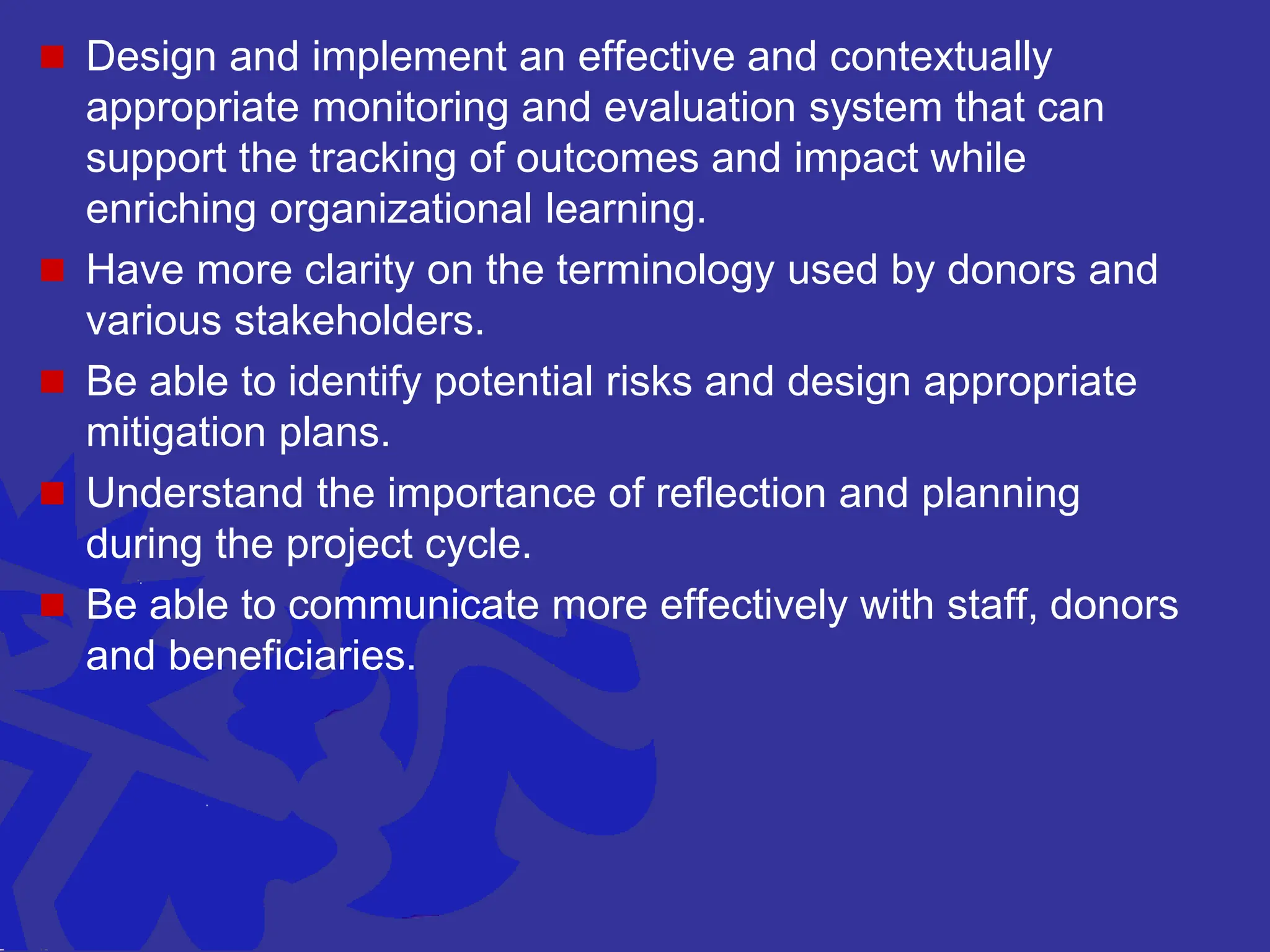  Design and implement an effective and contextually
appropriate monitoring and evaluation system that can
support the tracking of outcomes and impact while
enriching organizational learning.
 Have more clarity on the terminology used by donors and
various stakeholders.
 Be able to identify potential risks and design appropriate
mitigation plans.
 Understand the importance of reflection and planning
during the project cycle.
 Be able to communicate more effectively with staff, donors
and beneficiaries.
 