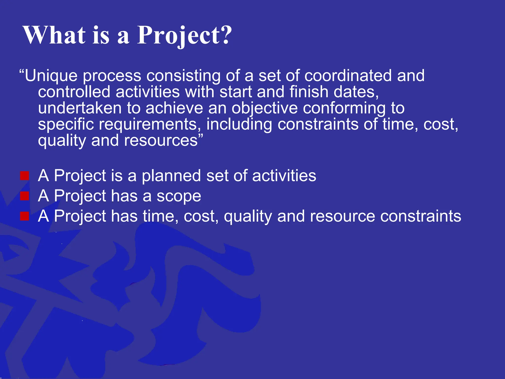 What is a Project?
“Unique process consisting of a set of coordinated and
controlled activities with start and finish dates,
undertaken to achieve an objective conforming to
specific requirements, including constraints of time, cost,
quality and resources”
 A Project is a planned set of activities
 A Project has a scope
 A Project has time, cost, quality and resource constraints
 