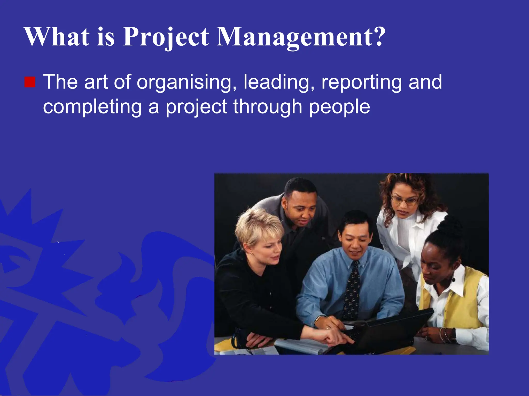 What is Project Management?
 The art of organising, leading, reporting and
completing a project through people
 