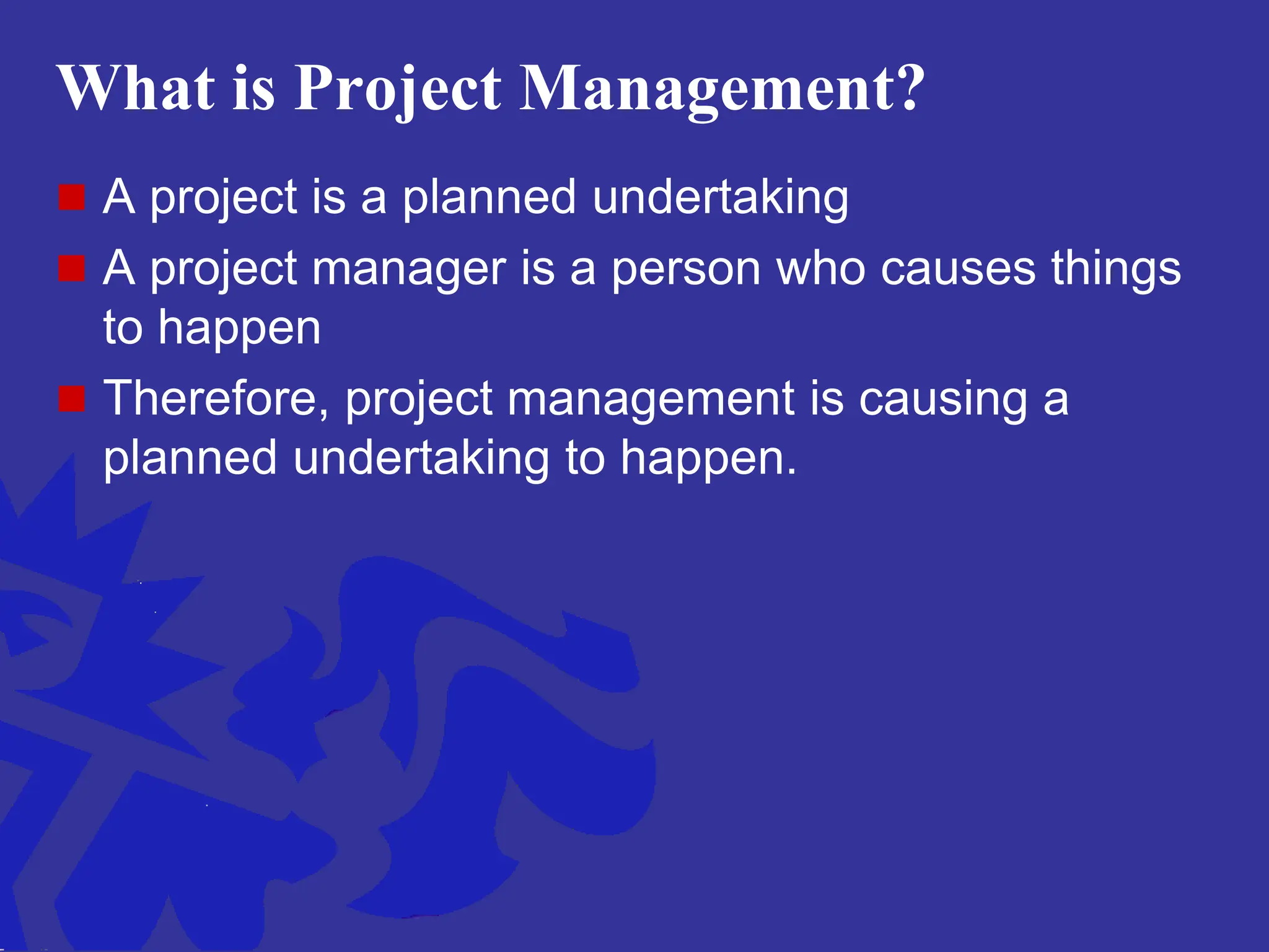 What is Project Management?
 A project is a planned undertaking
 A project manager is a person who causes things
to happen
 Therefore, project management is causing a
planned undertaking to happen.
 