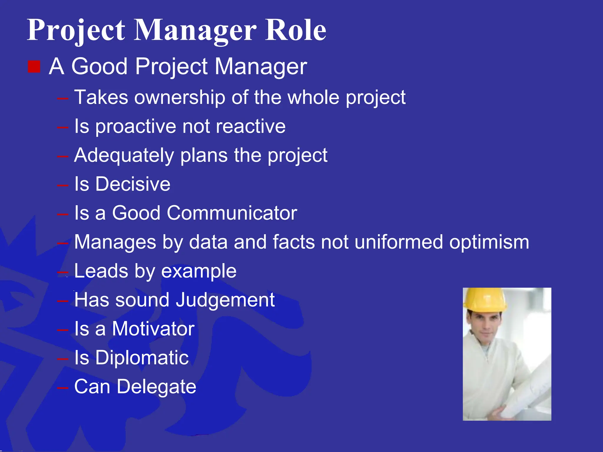 Project Manager Role
 A Good Project Manager
– Takes ownership of the whole project
– Is proactive not reactive
– Adequately plans the project
– Is Decisive
– Is a Good Communicator
– Manages by data and facts not uniformed optimism
– Leads by example
– Has sound Judgement
– Is a Motivator
– Is Diplomatic
– Can Delegate
 