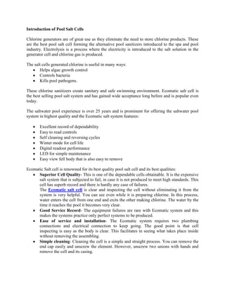 Introduction of Pool Salt Cells

Chlorine generators are of great use as they eliminate the need to store chlorine products. These
are the best pool salt cell forming the alternative pool sanitizers introduced to the spa and pool
industry. Electrolysis is a process where the electricity is introduced to the salt solution in the
generator cell and chlorine gas is produced.

The salt cells generated chlorine is useful in many ways:
       Helps algae growth control
       Controls bacteria
       Kills pool pathogens.

These chlorine sanitizers create sanitary and safe swimming environment. Ecomatic salt cell is
the best selling pool salt system and has gained wide acceptance long before and is popular even
today.

The saltwater pool experience is over 25 years and is prominent for offering the saltwater pool
system in highest quality and the Ecomatic salt system features:

       Excellent record of dependability
       Easy to read controls
       Self cleaning and reversing cycles
       Winter mode for cell life
       Digital readout performance
       LED for simple maintenance
       Easy view fell body that is also easy to remove

Ecomatic Salt cell is renowned for its best quality pool salt cell and its best qualities:
      Superior Cell Quality- This is one of the dependable cells obtainable. It is the expensive
      salt system that is subjected to fail, in case it is not produced to meet high standards. This
      cell has superb record and there is hardly any case of failures.
      The Ecomatic salt cell is clear and inspecting the cell without eliminating it from the
      system is very helpful. You can see even while it is preparing chlorine. In this process,
      water enters the cell from one end and exits the other making chlorine. The water by the
      time it reaches the pool it becomes very clear.
      Good Service Record- The equipment failures are rare with Ecomatic system and this
      makes the systems practice only perfect systems to be produced.
      Ease of service and installation- The Ecomatic system requires two plumbing
      connections and electrical connection to keep going. The good point is that cell
      inspecting is easy as the body is clear. This facilitates in seeing what takes place inside
      without removing the assembling.
      Simple cleaning- Cleaning the cell is a simple and straight process. You can remove the
      end cap easily and unscrew the element. However, unscrew two unions with hands and
      remove the cell and its casing.
 