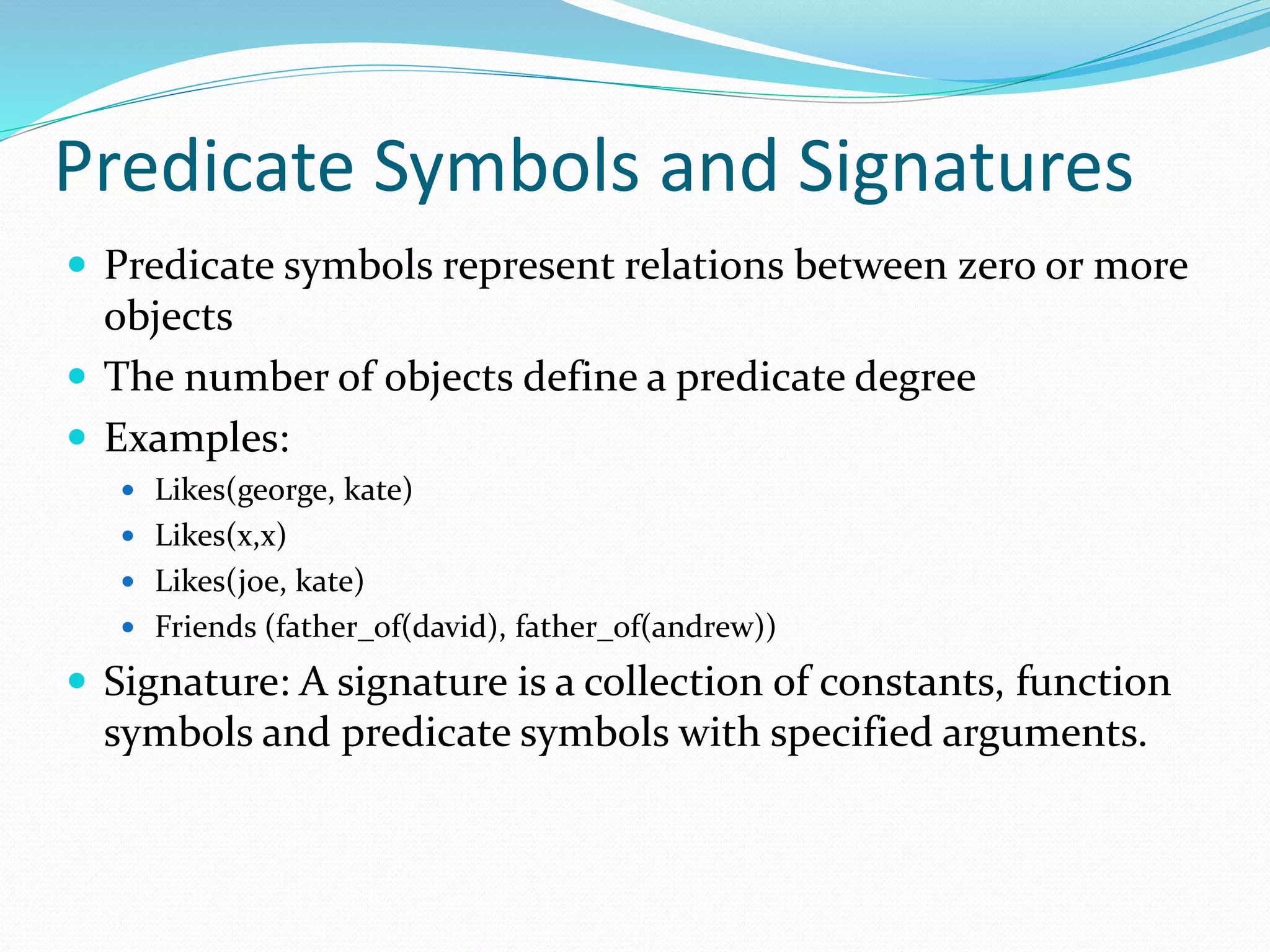 Predicate Symbols and Signatures
 Predicate symbols represent relations between zero or more
objects
 The number of objects define a predicate degree
 Examples:
 Likes(george, kate)
 Likes(x,x)
 Likes(joe, kate)
 Friends (father_of(david), father_of(andrew))
 Signature: A signature is a collection of constants, function
symbols and predicate symbols with specified arguments.
 