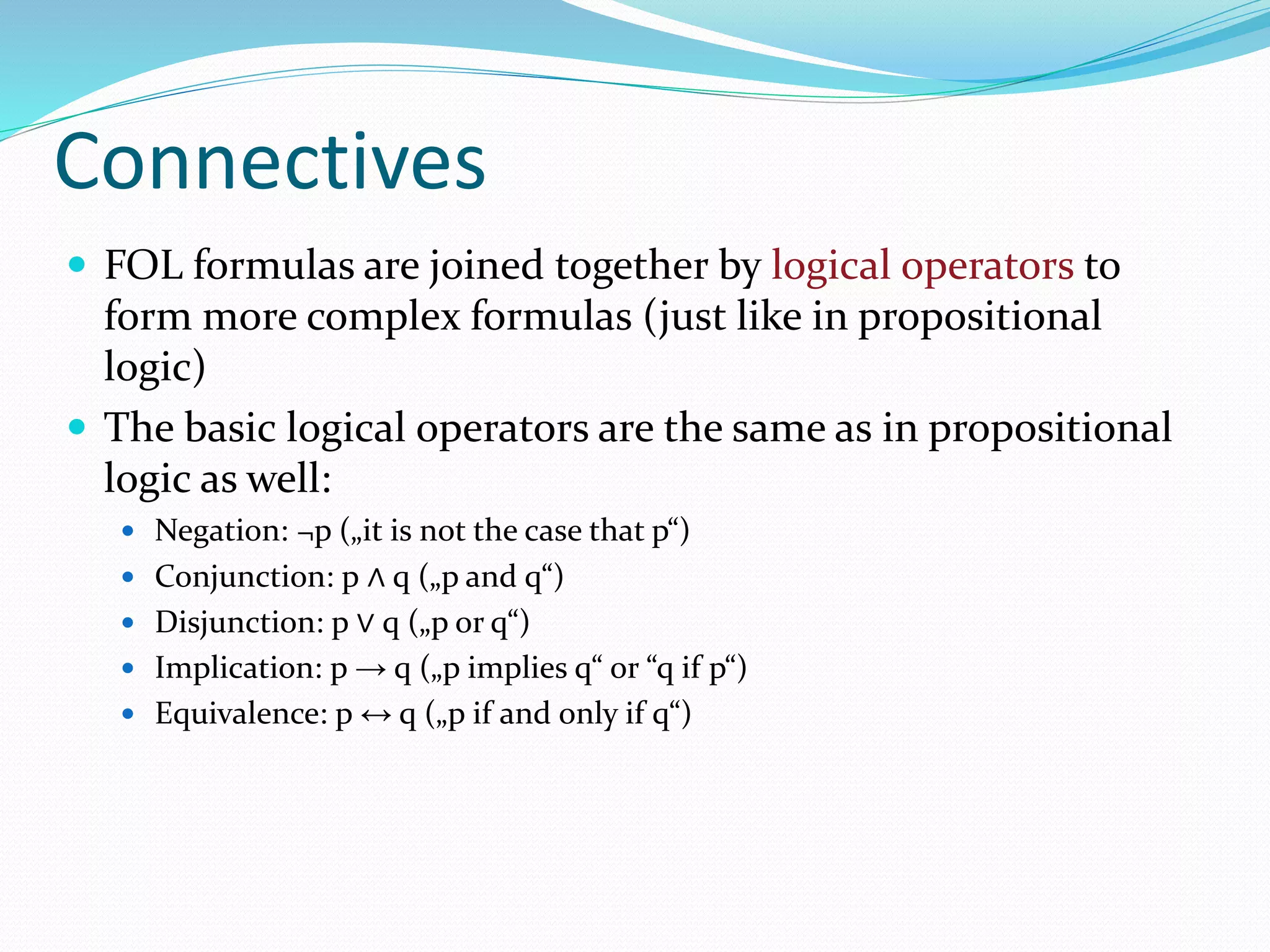 Connectives
 FOL formulas are joined together by logical operators to
form more complex formulas (just like in propositional
logic)
 The basic logical operators are the same as in propositional
logic as well:
 Negation: ¬p („it is not the case that p“)
 Conjunction: p ∧ q („p and q“)
 Disjunction: p ∨ q („p or q“)
 Implication: p → q („p implies q“ or “q if p“)
 Equivalence: p ↔ q („p if and only if q“)
 