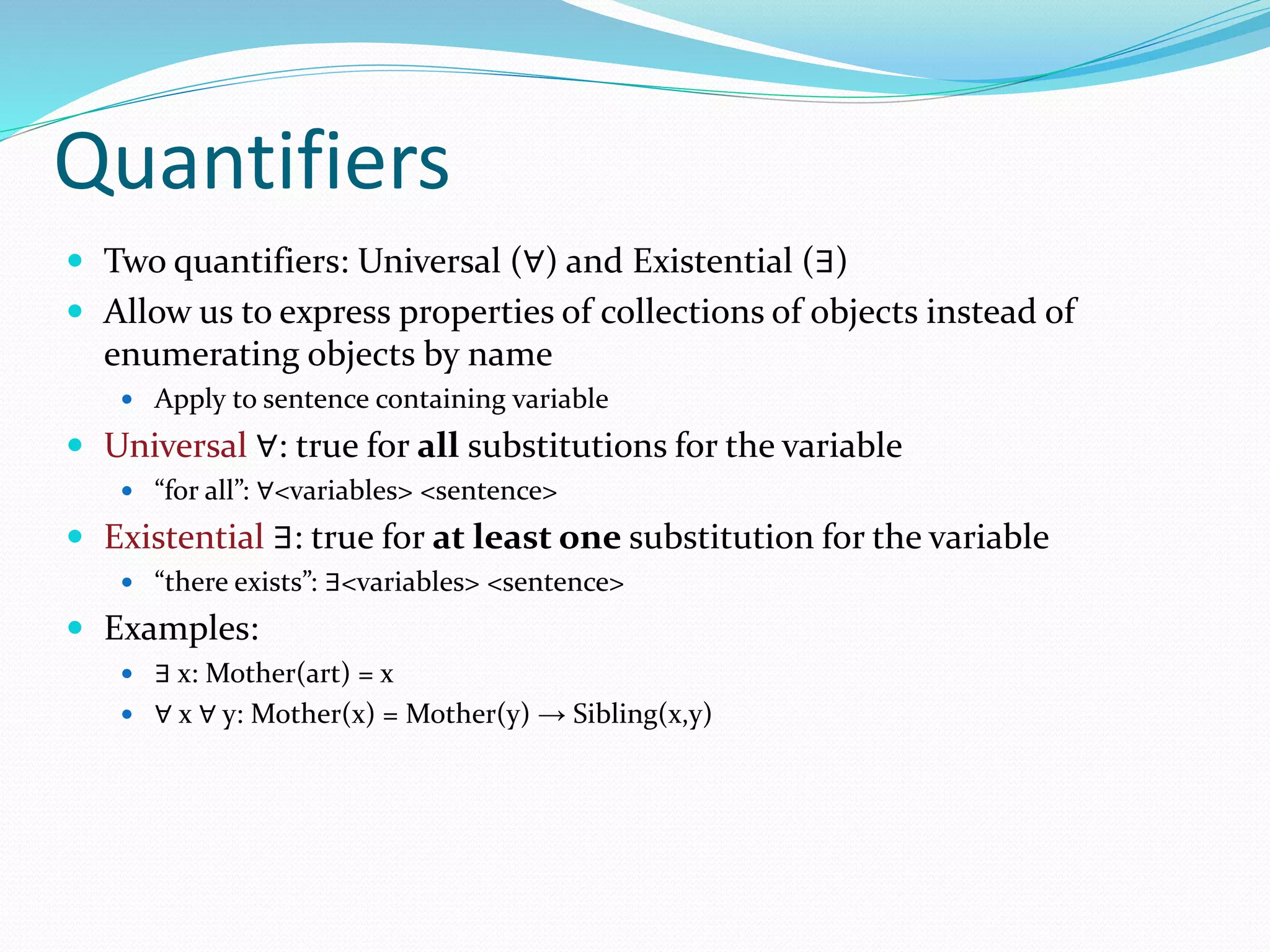 Quantifiers
 Two quantifiers: Universal (∀) and Existential (∃)
 Allow us to express properties of collections of objects instead of
enumerating objects by name
 Apply to sentence containing variable
 Universal ∀: true for all substitutions for the variable
 “for all”: ∀<variables> <sentence>
 Existential ∃: true for at least one substitution for the variable
 “there exists”: ∃<variables> <sentence>
 Examples:
 ∃ x: Mother(art) = x
 ∀ x ∀ y: Mother(x) = Mother(y) → Sibling(x,y)
 