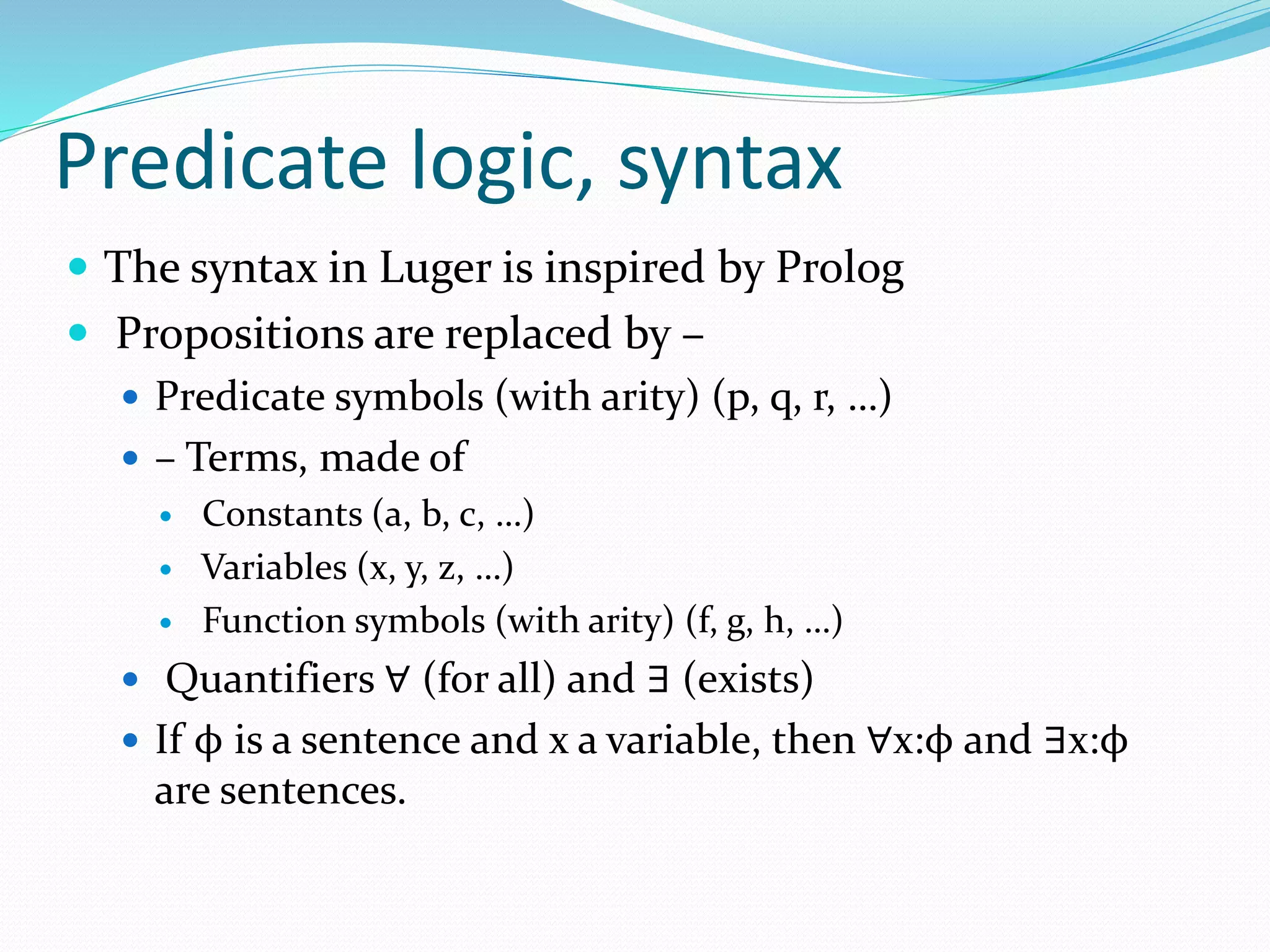 Predicate logic, syntax
 The syntax in Luger is inspired by Prolog
 Propositions are replaced by –
 Predicate symbols (with arity) (p, q, r, …)
 – Terms, made of
 Constants (a, b, c, …)
 Variables (x, y, z, …)
 Function symbols (with arity) (f, g, h, …)
 Quantifiers ∀ (for all) and ∃ (exists)
 If ϕ is a sentence and x a variable, then ∀x:ϕ and ∃x:ϕ
are sentences.
 