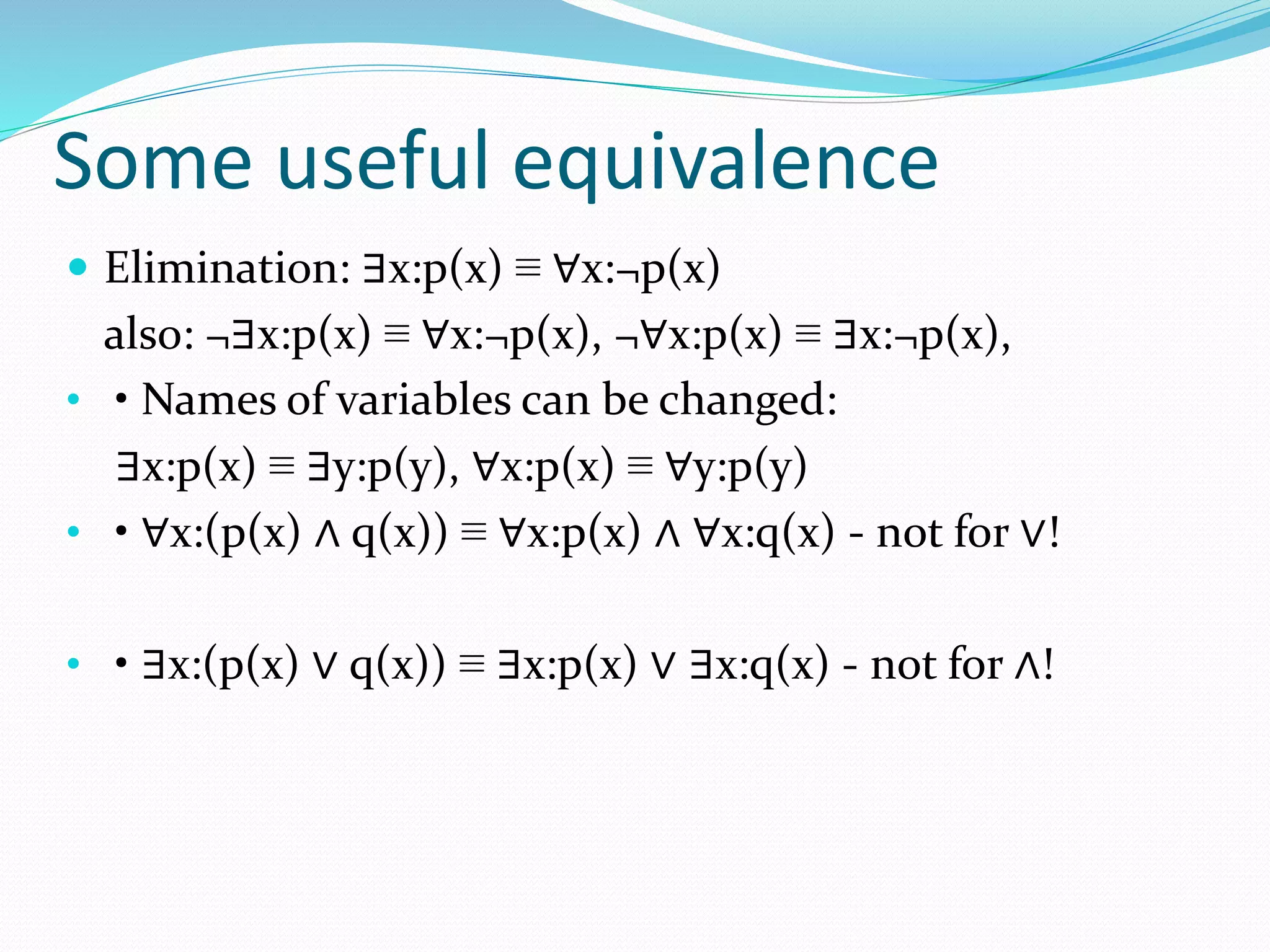 Some useful equivalence
 Elimination: ∃x:p(x) ≡ ∀x:¬p(x)
also: ¬∃x:p(x) ≡ ∀x:¬p(x), ¬∀x:p(x) ≡ ∃x:¬p(x),
• • Names of variables can be changed:
∃x:p(x) ≡ ∃y:p(y), ∀x:p(x) ≡ ∀y:p(y)
• • ∀x:(p(x) ∧ q(x)) ≡ ∀x:p(x) ∧ ∀x:q(x) - not for ∨!
• • ∃x:(p(x) ∨ q(x)) ≡ ∃x:p(x) ∨ ∃x:q(x) - not for ∧!
 