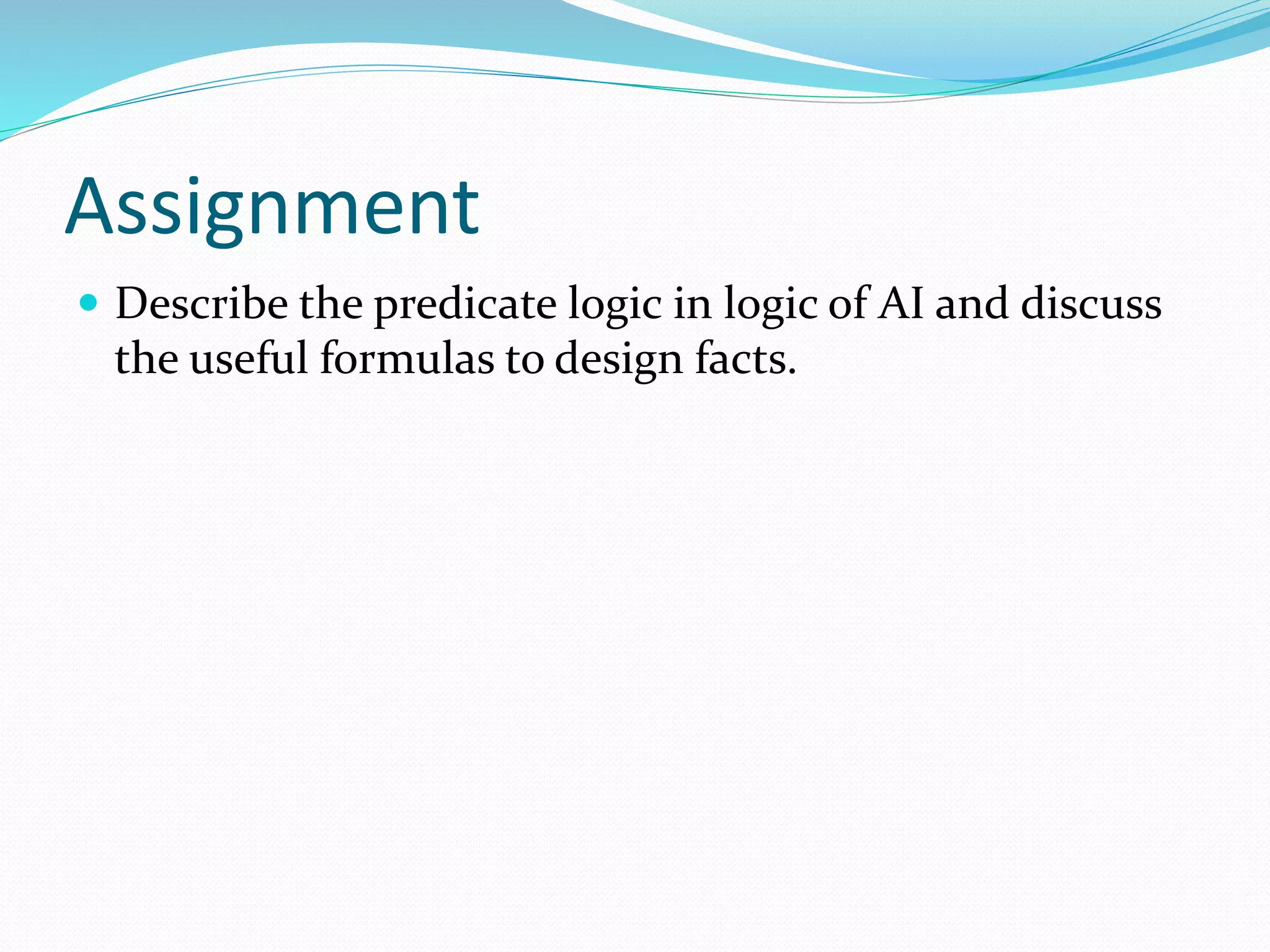Assignment
 Describe the predicate logic in logic of AI and discuss
the useful formulas to design facts.
 