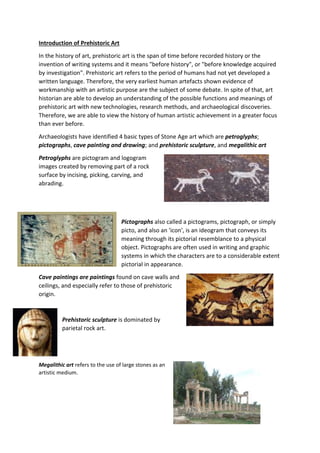 Introduction of Prehistoric Art
In the history of art, prehistoric art is the span of time before recorded history or the
invention of writing systems and it means "before history", or "before knowledge acquired
by investigation". Prehistoric art refers to the period of humans had not yet developed a
written language. Therefore, the very earliest human artefacts shown evidence of
workmanship with an artistic purpose are the subject of some debate. In spite of that, art
historian are able to develop an understanding of the possible functions and meanings of
prehistoric art with new technologies, research methods, and archaeological discoveries.
Therefore, we are able to view the history of human artistic achievement in a greater focus
than ever before.
Archaeologists have identified 4 basic types of Stone Age art which are petroglyphs;
pictographs, cave painting and drawing; and prehistoric sculpture, and megalithic art
Petroglyphs are pictogram and logogram
images created by removing part of a rock
surface by incising, picking, carving, and
abrading.
Pictographs also called a pictograms, pictograph, or simply
picto, and also an 'icon', is an ideogram that conveys its
meaning through its pictorial resemblance to a physical
object. Pictographs are often used in writing and graphic
systems in which the characters are to a considerable extent
pictorial in appearance.
Cave paintings are paintings found on cave walls and
ceilings, and especially refer to those of prehistoric
origin.
Prehistoric sculpture is dominated by
parietal rock art.
Megalithic art refers to the use of large stones as an
artistic medium.
 
