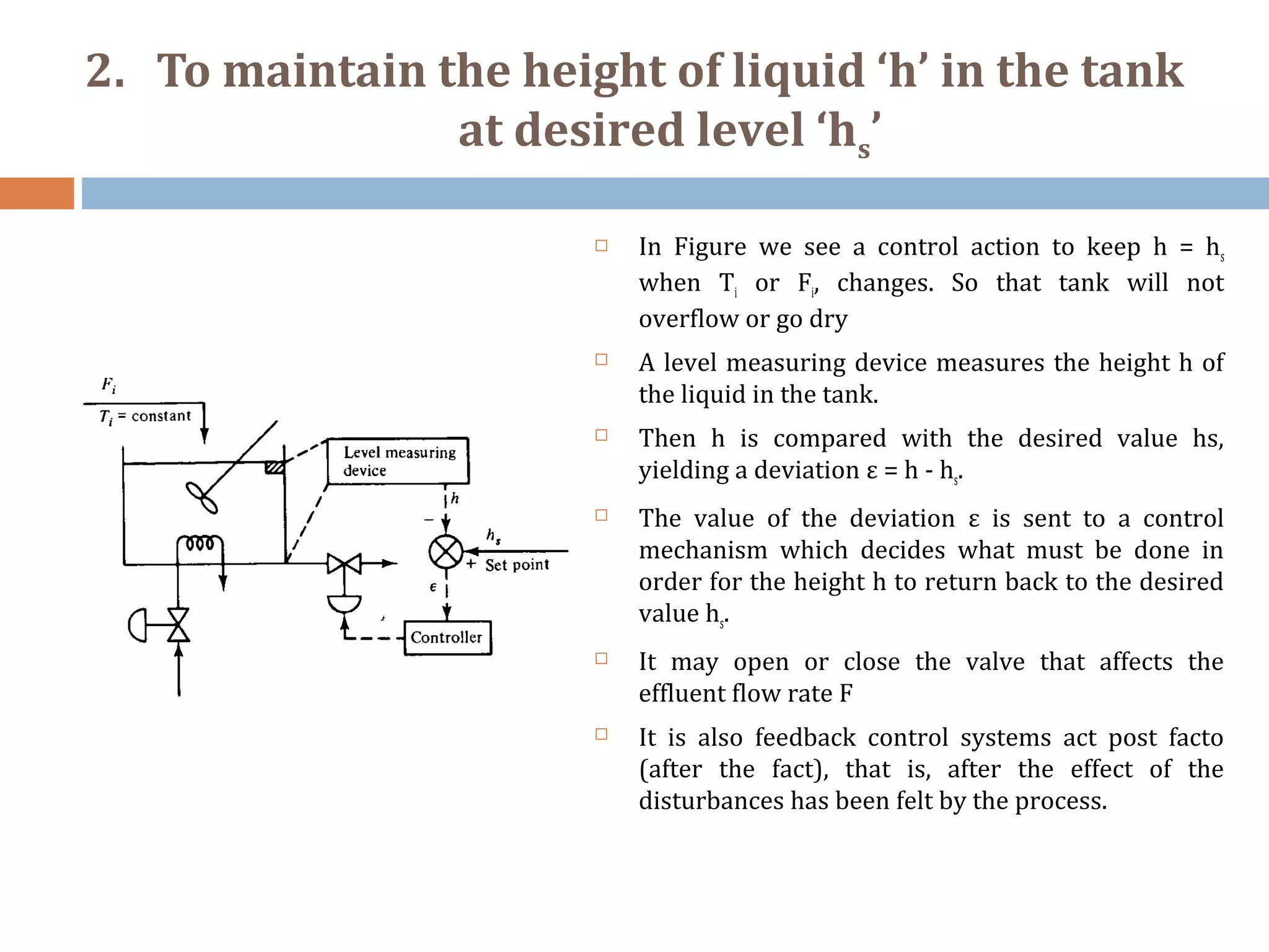 2. To maintain the height of liquid ‘h’ in the tank
at desired level ‘hs’
 In Figure we see a control action to keep h = hs
when Ti or Fi, changes. So that tank will not
overflow or go dry
 A level measuring device measures the height h of
the liquid in the tank.
 Then h is compared with the desired value hs,
yielding a deviation ε = h - hs.
 The value of the deviation ε is sent to a control
mechanism which decides what must be done in
order for the height h to return back to the desired
value hs.
 It may open or close the valve that affects the
effluent flow rate F
 It is also feedback control systems act post facto
(after the fact), that is, after the effect of the
disturbances has been felt by the process.
 