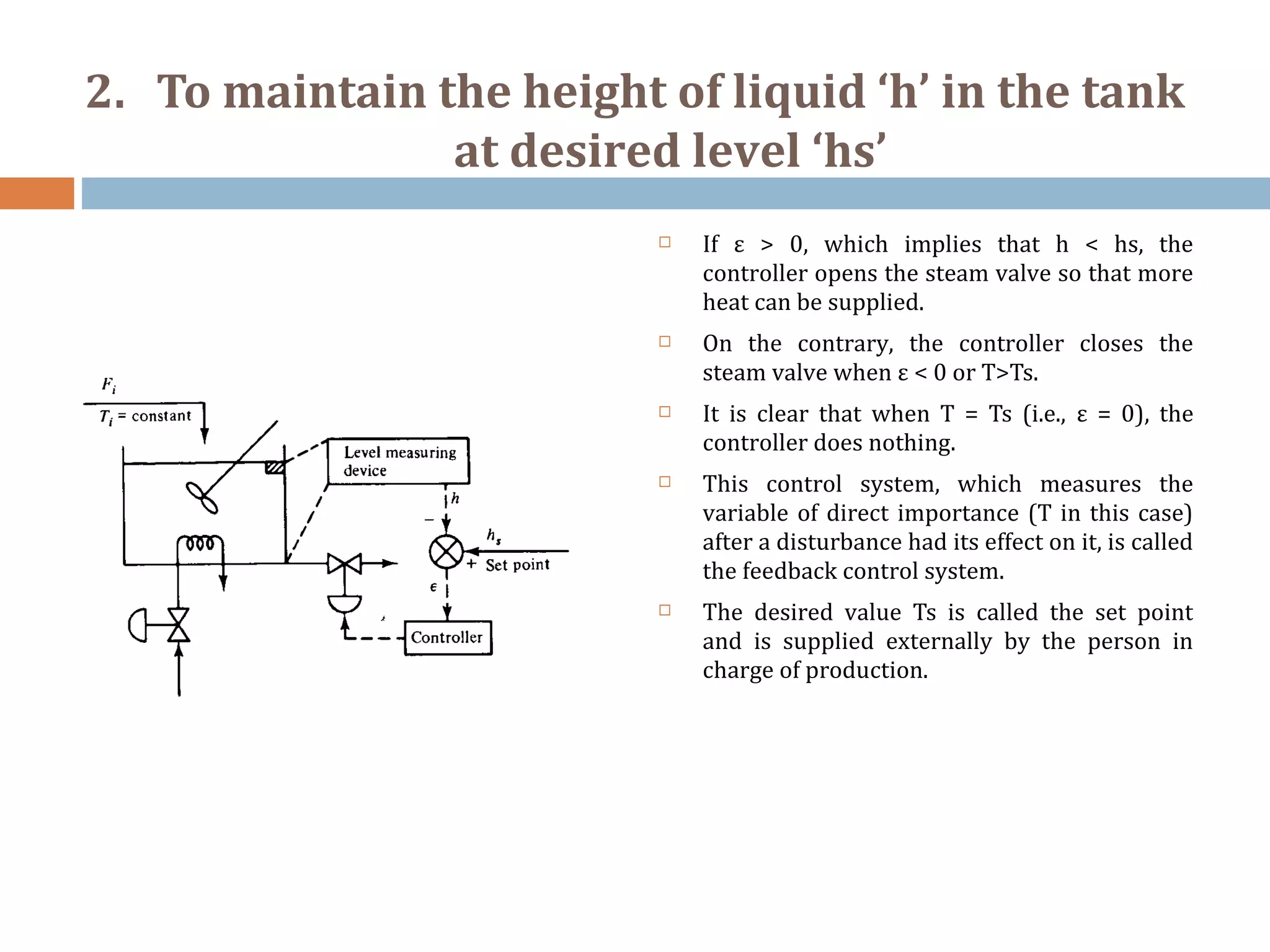 2. To maintain the height of liquid ‘h’ in the tank
at desired level ‘hs’
 If ε > 0, which implies that h < hs, the
controller opens the steam valve so that more
heat can be supplied.
 On the contrary, the controller closes the
steam valve when ε < 0 or T>Ts.
 It is clear that when T = Ts (i.e., ε = 0), the
controller does nothing.
 This control system, which measures the
variable of direct importance (T in this case)
after a disturbance had its effect on it, is called
the feedback control system.
 The desired value Ts is called the set point
and is supplied externally by the person in
charge of production.
 