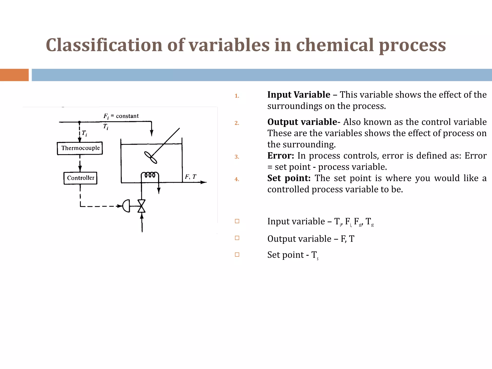 Classification of variables in chemical process
1. Input Variable – This variable shows the effect of the
surroundings on the process.
2. Output variable- Also known as the control variable
These are the variables shows the effect of process on
the surrounding.
3. Error: In process controls, error is defined as: Error
= set point - process variable.
4. Set point: The set point is where you would like a
controlled process variable to be.
 Input variable – Ti, Fi, Fst, Tst
 Output variable – F, T
 Set point - Ts
 