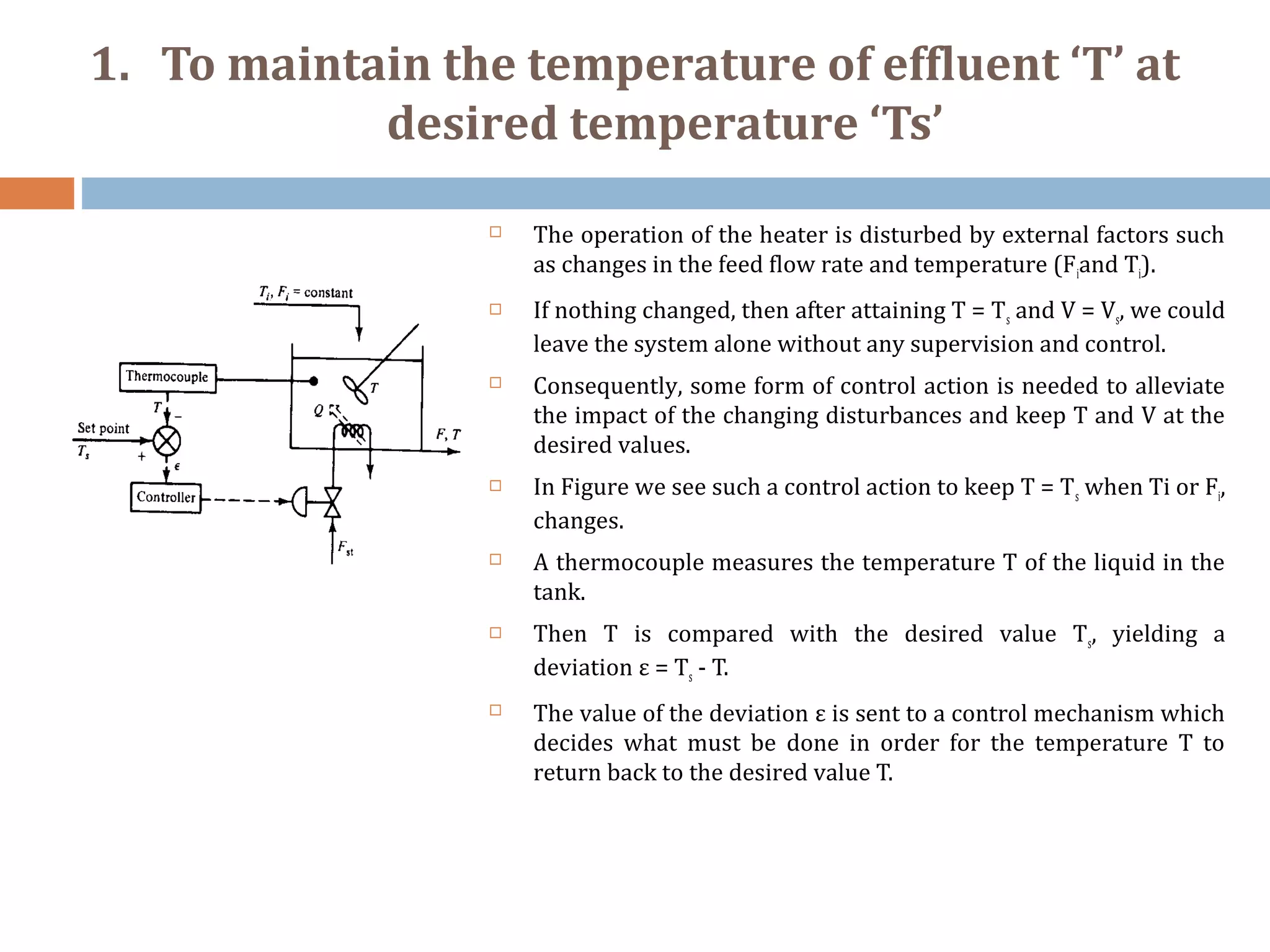 1. To maintain the temperature of effluent ‘T’ at
desired temperature ‘Ts’
 The operation of the heater is disturbed by external factors such
as changes in the feed flow rate and temperature (Fiand Ti).
 If nothing changed, then after attaining T = Ts and V = Vs, we could
leave the system alone without any supervision and control.
 Consequently, some form of control action is needed to alleviate
the impact of the changing disturbances and keep T and V at the
desired values.
 In Figure we see such a control action to keep T = Ts when Ti or Fi,
changes.
 A thermocouple measures the temperature T of the liquid in the
tank.
 Then T is compared with the desired value Ts, yielding a
deviation ε = Ts - T.
 The value of the deviation ε is sent to a control mechanism which
decides what must be done in order for the temperature T to
return back to the desired value T.
 