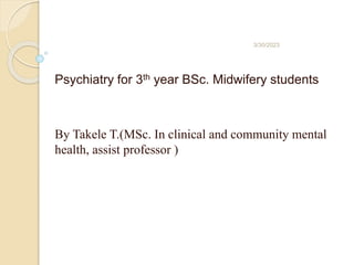 Psychiatry for 3th year BSc. Midwifery students
By Takele T.(MSc. In clinical and community mental
health, assist professor )
3/30/2023
 
