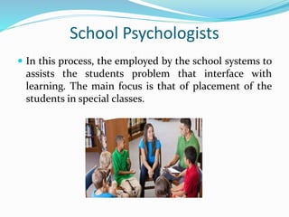 School Psychologists
 In this process, the employed by the school systems to
assists the students problem that interface with
learning. The main focus is that of placement of the
students in special classes.
 