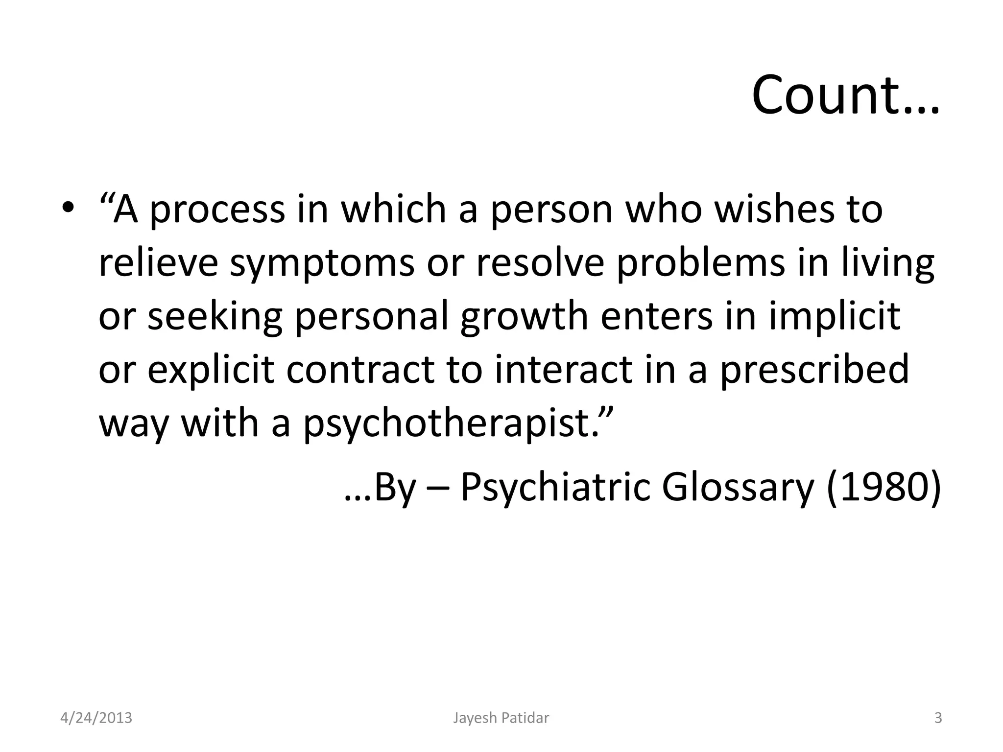 Count…
• “A process in which a person who wishes to
  relieve symptoms or resolve problems in living
  or seeking personal growth enters in implicit
  or explicit contract to interact in a prescribed
  way with a psychotherapist.”
                 …By – Psychiatric Glossary (1980)



4/24/2013             Jayesh Patidar             3
 