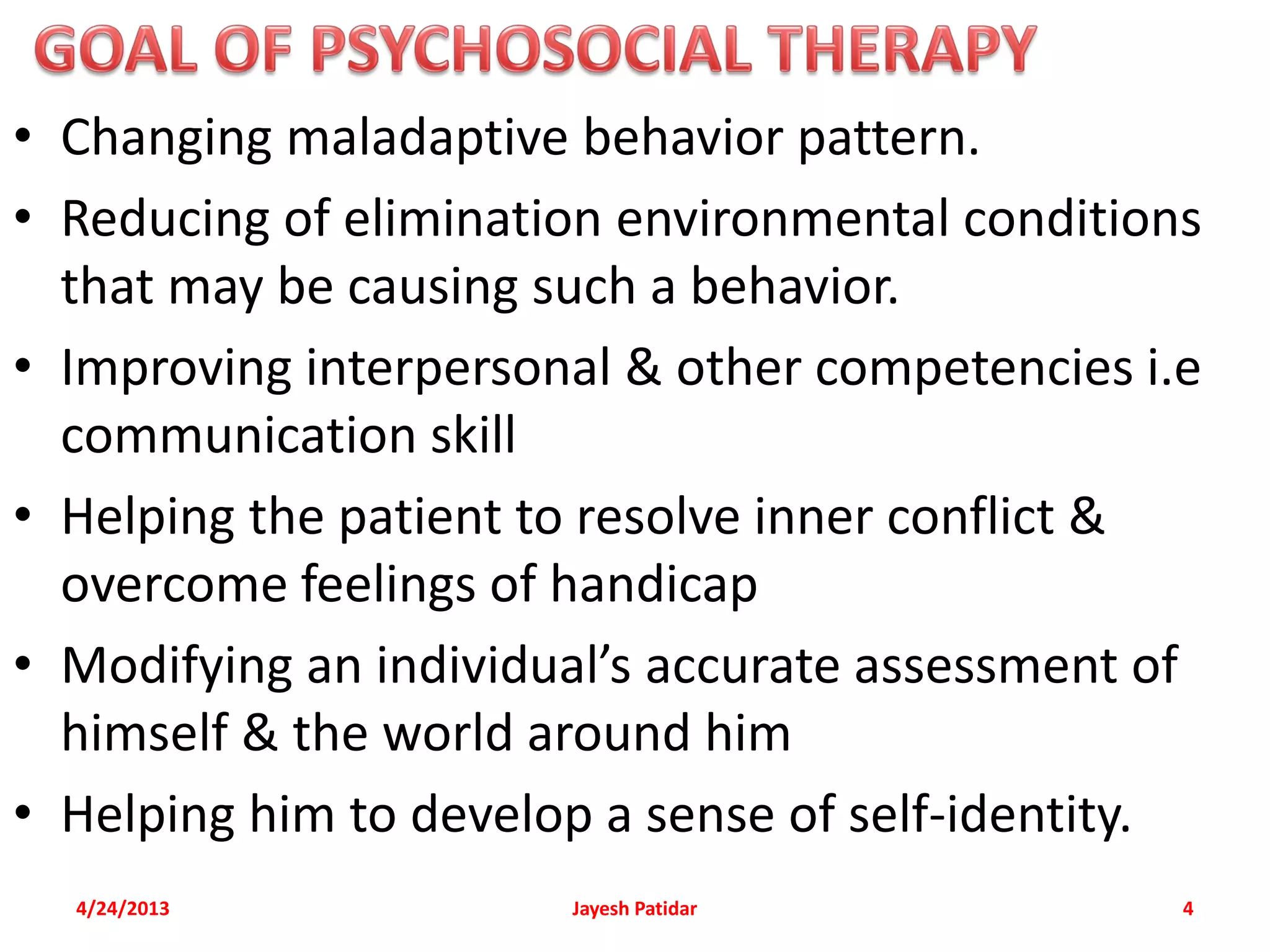 • Changing maladaptive behavior pattern.
• Reducing of elimination environmental conditions
  that may be causing such a behavior.
• Improving interpersonal & other competencies i.e
  communication skill
• Helping the patient to resolve inner conflict &
  overcome feelings of handicap
• Modifying an individual’s accurate assessment of
  himself & the world around him
• Helping him to develop a sense of self-identity.
  4/24/2013            Jayesh Patidar            4
 