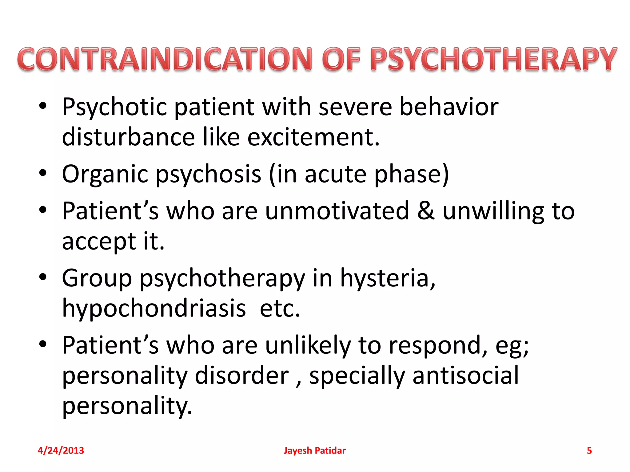 • Psychotic patient with severe behavior
  disturbance like excitement.
• Organic psychosis (in acute phase)
• Patient’s who are unmotivated & unwilling to
  accept it.
• Group psychotherapy in hysteria,
  hypochondriasis etc.
• Patient’s who are unlikely to respond, eg;
  personality disorder , specially antisocial
  personality.
4/24/2013            Jayesh Patidar              5
 