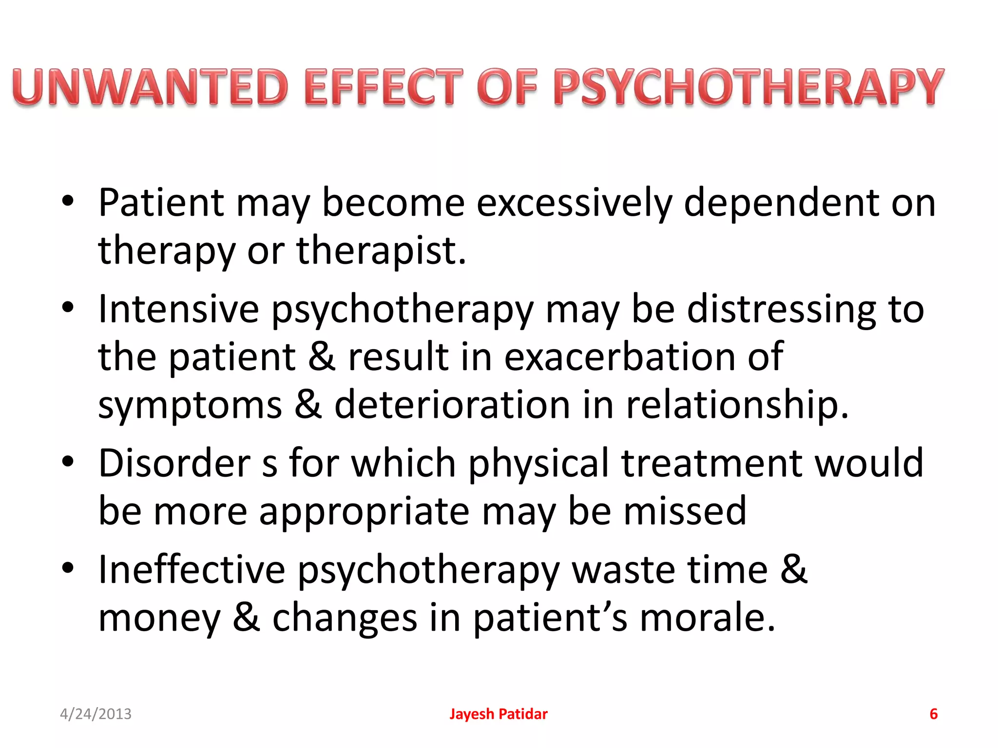 • Patient may become excessively dependent on
  therapy or therapist.
• Intensive psychotherapy may be distressing to
  the patient & result in exacerbation of
  symptoms & deterioration in relationship.
• Disorder s for which physical treatment would
  be more appropriate may be missed
• Ineffective psychotherapy waste time &
  money & changes in patient’s morale.
4/24/2013           Jayesh Patidar            6
 