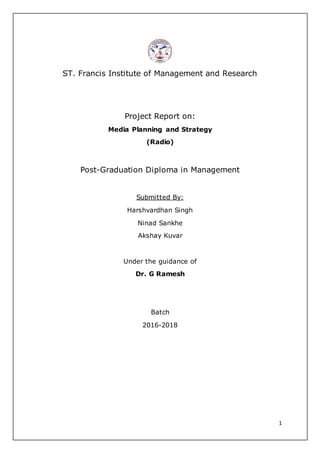 1
ST. Francis Institute of Management and Research
Project Report on:
Media Planning and Strategy
(Radio)
Post-Graduation Diploma in Management
Submitted By:
Harshvardhan Singh
Ninad Sankhe
Akshay Kuvar
Under the guidance of
Dr. G Ramesh
Batch
2016-2018
 