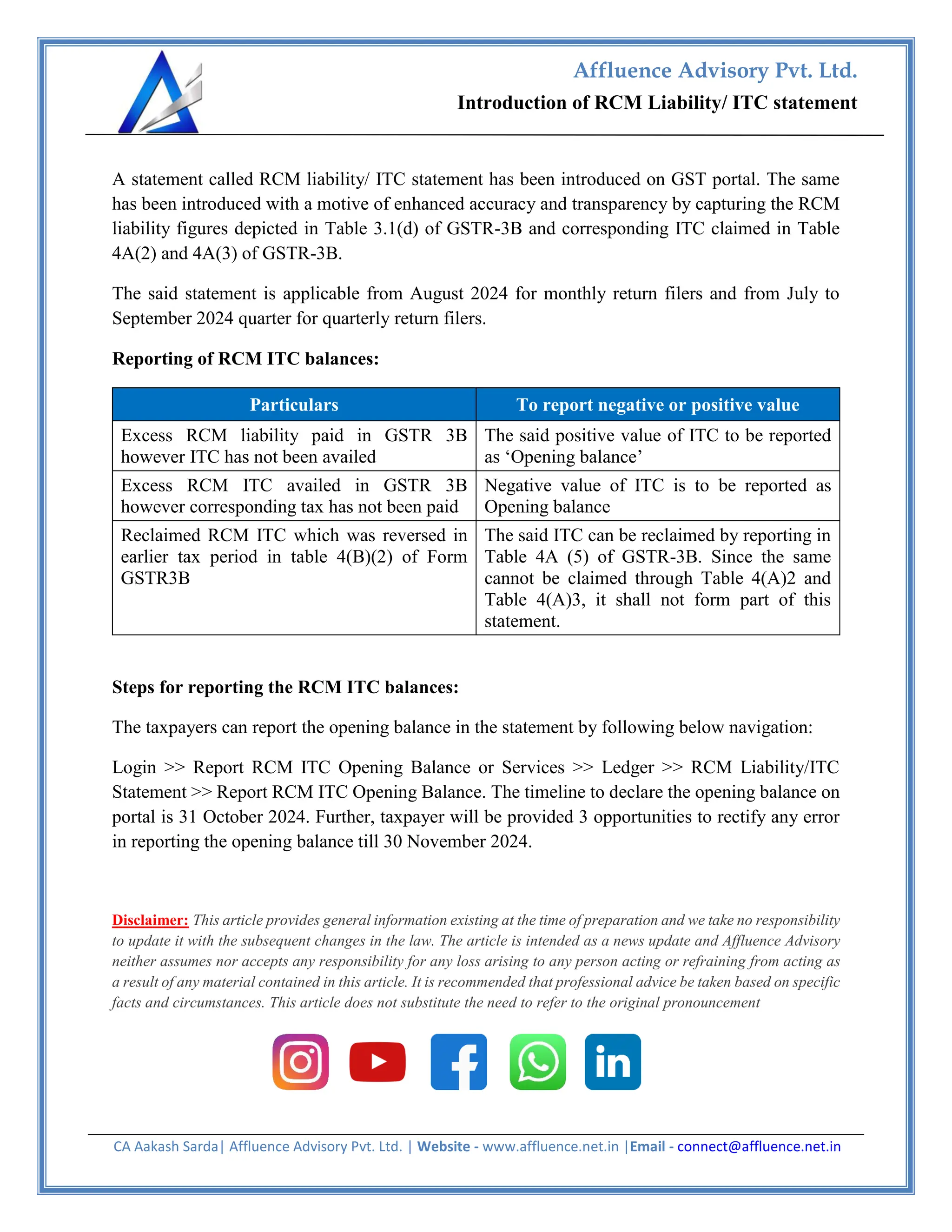 CA Aakash Sarda| Affluence Advisory Pvt. Ltd. | Website - www.affluence.net.in |Email - connect@affluence.net.in
Introduction of RCM Liability/ ITC statement
Affluence Advisory Pvt. Ltd.
td
A statement called RCM liability/ ITC statement has been introduced on GST portal. The same
has been introduced with a motive of enhanced accuracy and transparency by capturing the RCM
liability figures depicted in Table 3.1(d) of GSTR-3B and corresponding ITC claimed in Table
4A(2) and 4A(3) of GSTR-3B.
The said statement is applicable from August 2024 for monthly return filers and from July to
September 2024 quarter for quarterly return filers.
Reporting of RCM ITC balances:
Particulars To report negative or positive value
Excess RCM liability paid in GSTR 3B
however ITC has not been availed
The said positive value of ITC to be reported
as ‘Opening balance’
Excess RCM ITC availed in GSTR 3B
however corresponding tax has not been paid
Negative value of ITC is to be reported as
Opening balance
Reclaimed RCM ITC which was reversed in
earlier tax period in table 4(B)(2) of Form
GSTR3B
The said ITC can be reclaimed by reporting in
Table 4A (5) of GSTR-3B. Since the same
cannot be claimed through Table 4(A)2 and
Table 4(A)3, it shall not form part of this
statement.
Steps for reporting the RCM ITC balances:
The taxpayers can report the opening balance in the statement by following below navigation:
Login >> Report RCM ITC Opening Balance or Services >> Ledger >> RCM Liability/ITC
Statement >> Report RCM ITC Opening Balance. The timeline to declare the opening balance on
portal is 31 October 2024. Further, taxpayer will be provided 3 opportunities to rectify any error
in reporting the opening balance till 30 November 2024.
Disclaimer: This article provides general information existing at the time of preparation and we take no responsibility
to update it with the subsequent changes in the law. The article is intended as a news update and Affluence Advisory
neither assumes nor accepts any responsibility for any loss arising to any person acting or refraining from acting as
a result of any material contained in this article. It is recommended that professional advice be taken based on specific
facts and circumstances. This article does not substitute the need to refer to the original pronouncement
 