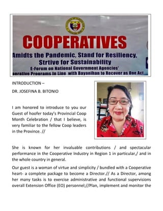INTRODUCTION –
DR. JOSEFINA B. BITONIO
I am honored to introduce to you our
Guest of hoofer today’s Provincial Coop
Month Celebration / that I believe, is
very familiar to the fellow Coop leaders
in the Province. //
She is known for her invaluable contributions / and spectacular
performance in the Cooperative Industry in Region 1 in particular,/ and in
the whole country in general.
Our guest is a woman of virtue and simplicity / bundled with a Cooperative
heart- a complete package to become a Director.// As a Director, among
her many tasks is to exercise administrative and functional supervisions
overall Extension Office (EO) personnel;//Plan, implement and monitor the
 