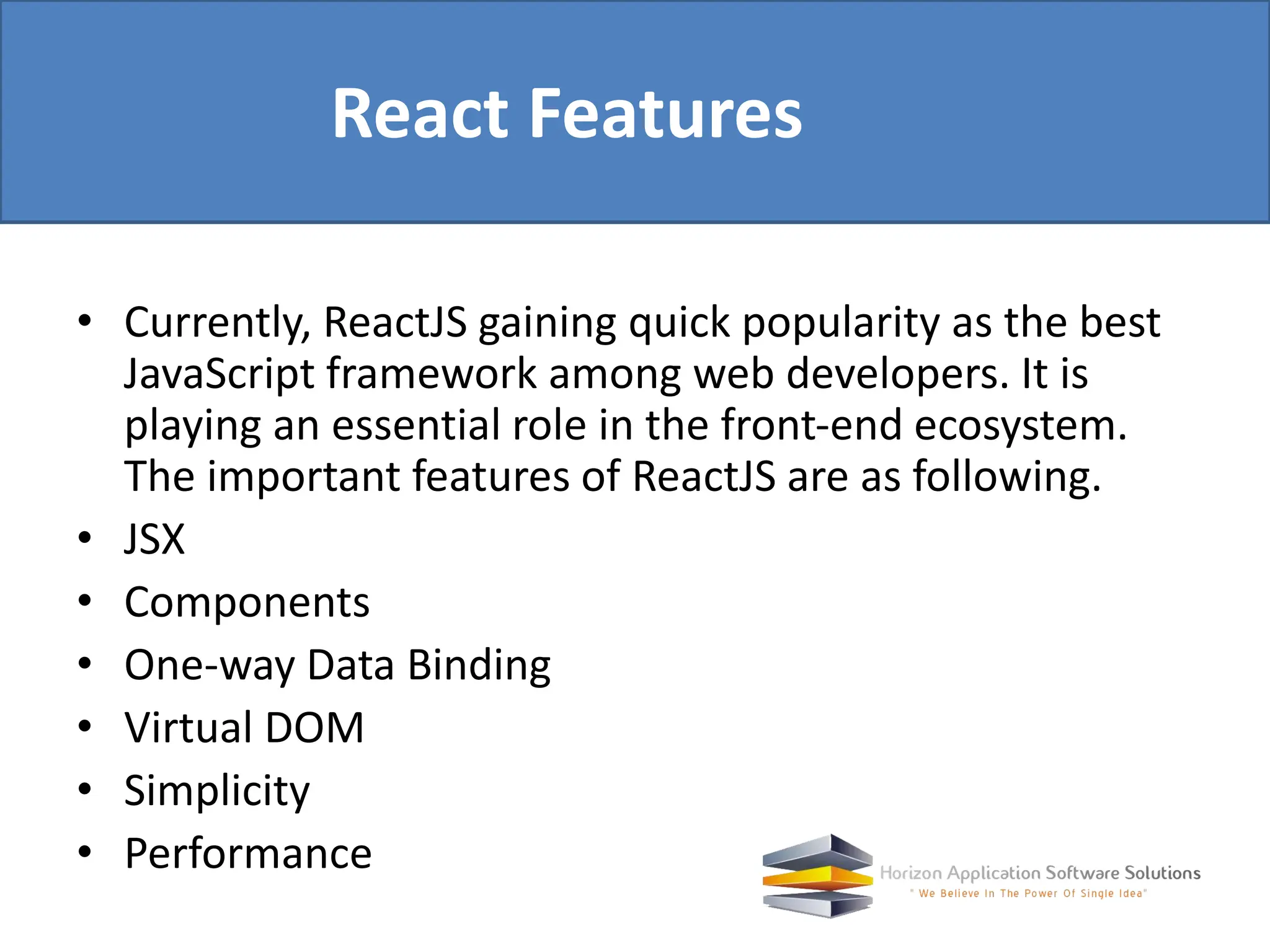 • Currently, ReactJS gaining quick popularity as the best JavaScript framework among web developers. It is playing an essential role in the front-end ecosystem. The important features of ReactJS are as following. • JSX • Components • One-way Data Binding • Virtual DOM • Simplicity • Performance React Features 