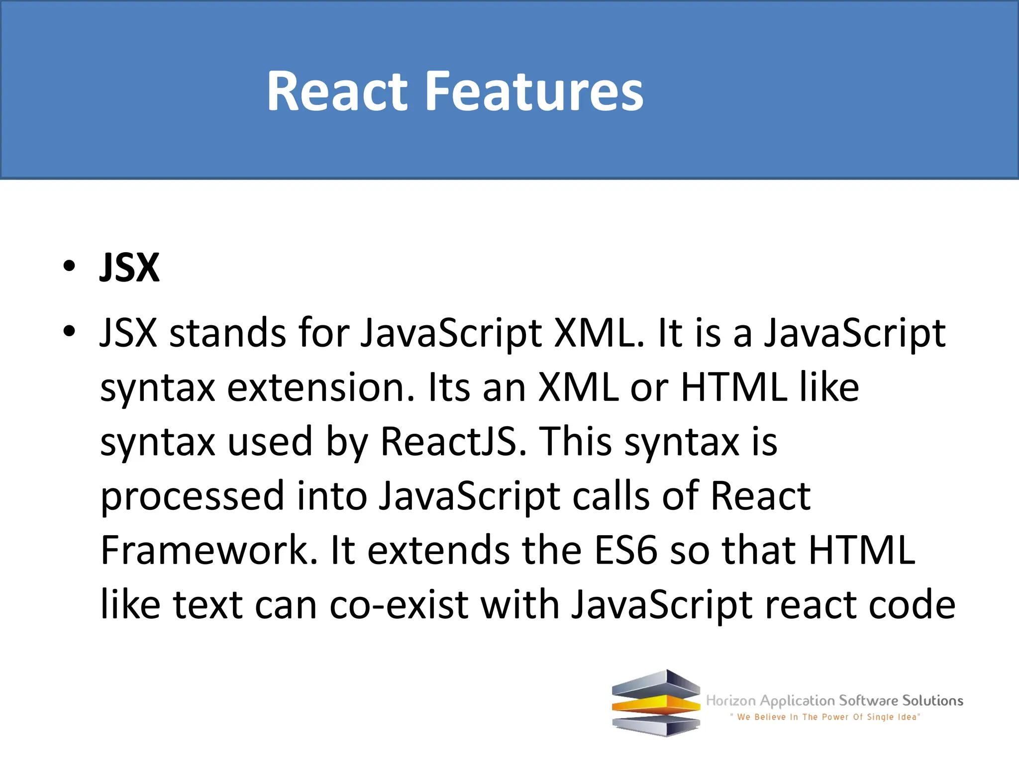• JSX • JSX stands for JavaScript XML. It is a JavaScript syntax extension. Its an XML or HTML like syntax used by ReactJS. This syntax is processed into JavaScript calls of React Framework. It extends the ES6 so that HTML like text can co-exist with JavaScript react code React Features 