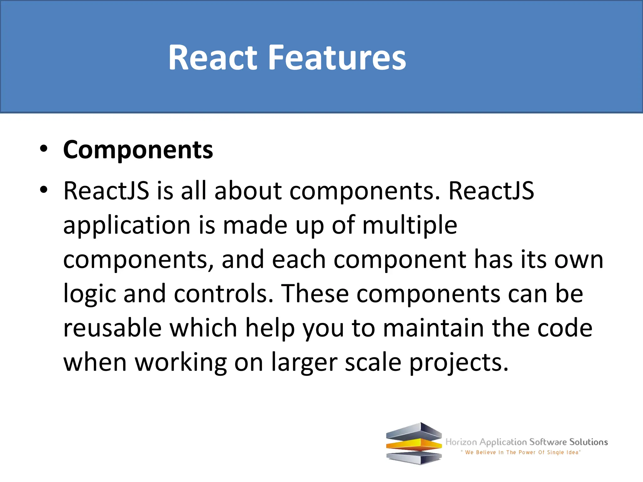 • Components • ReactJS is all about components. ReactJS application is made up of multiple components, and each component has its own logic and controls. These components can be reusable which help you to maintain the code when working on larger scale projects. React Features 