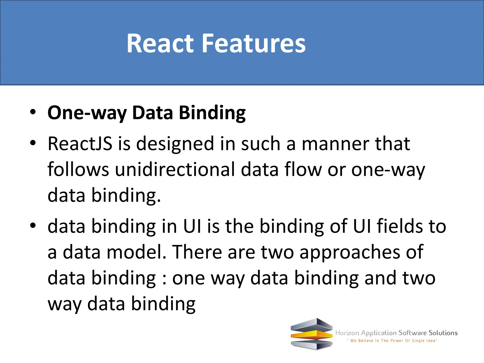 • One-way Data Binding • ReactJS is designed in such a manner that follows unidirectional data flow or one-way data binding. • data binding in UI is the binding of UI fields to a data model. There are two approaches of data binding : one way data binding and two way data binding React Features 