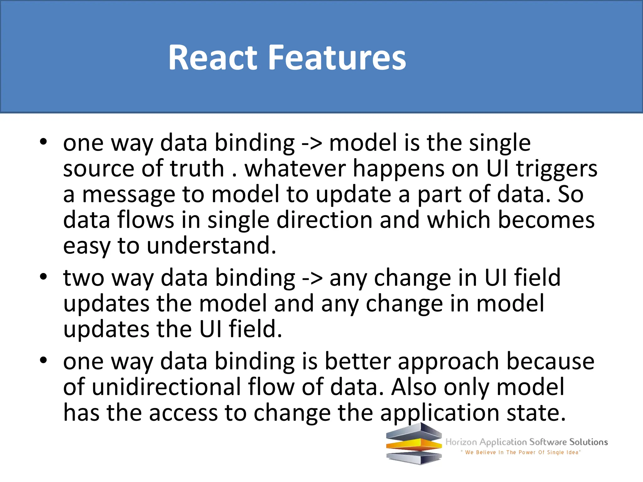 • one way data binding -> model is the single source of truth . whatever happens on UI triggers a message to model to update a part of data. So data flows in single direction and which becomes easy to understand. • two way data binding -> any change in UI field updates the model and any change in model updates the UI field. • one way data binding is better approach because of unidirectional flow of data. Also only model has the access to change the application state. React Features 