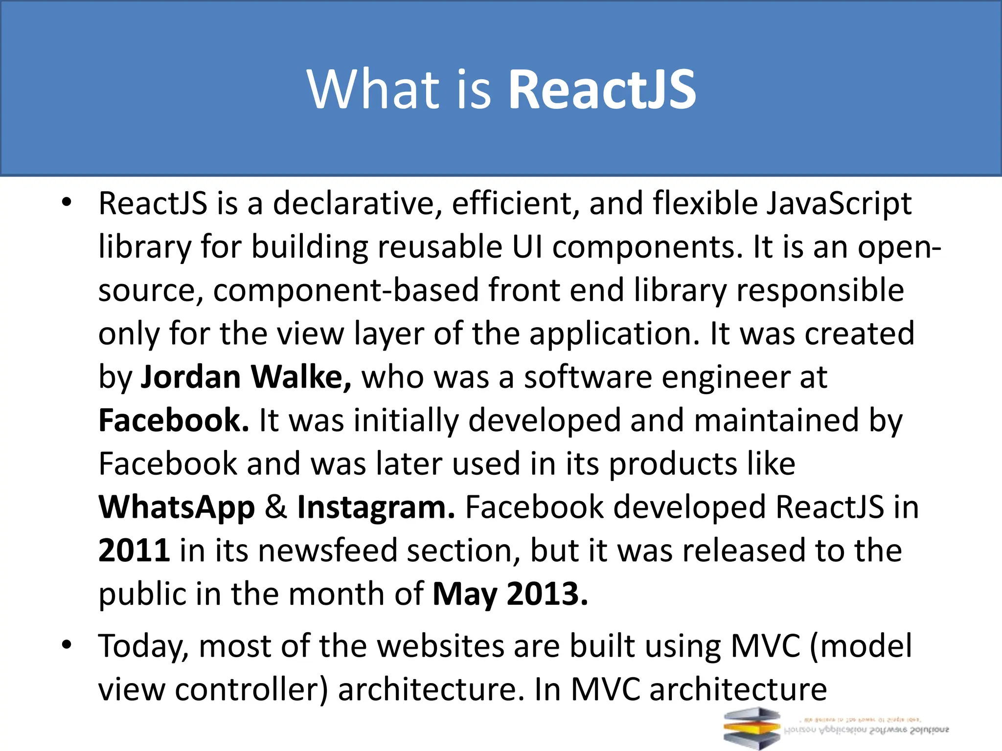 • ReactJS is a declarative, efficient, and flexible JavaScript library for building reusable UI components. It is an open- source, component-based front end library responsible only for the view layer of the application. It was created by Jordan Walke, who was a software engineer at Facebook. It was initially developed and maintained by Facebook and was later used in its products like WhatsApp & Instagram. Facebook developed ReactJS in 2011 in its newsfeed section, but it was released to the public in the month of May 2013. • Today, most of the websites are built using MVC (model view controller) architecture. In MVC architecture What is ReactJS 