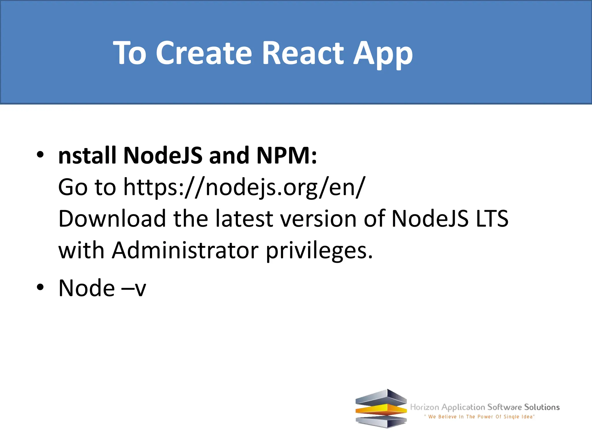 • nstall NodeJS and NPM: Go to https://nodejs.org/en/ Download the latest version of NodeJS LTS with Administrator privileges. • Node –v To Create React App 