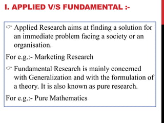 I. APPLIED V/S FUNDAMENTAL :-
 Applied Research aims at finding a solution for
an immediate problem facing a society or an
organisation.
For e.g.:- Marketing Research
 Fundamental Research is mainly concerned
with Generalization and with the formulation of
a theory. It is also known as pure research.
For e.g.:- Pure Mathematics
 