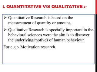 I. QUANTITATIVE V/S QUALITATIVE :-
 Quantitative Research is based on the
measurement of quantity or amount.
 Qualitative Research is specially important in the
behavioral sciences were the aim is to discover
the underlying motives of human behaviour.
For e.g.:- Motivation research.
 