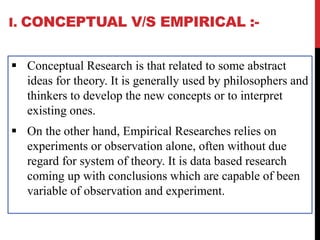 I. CONCEPTUAL V/S EMPIRICAL :-
 Conceptual Research is that related to some abstract
ideas for theory. It is generally used by philosophers and
thinkers to develop the new concepts or to interpret
existing ones.
 On the other hand, Empirical Researches relies on
experiments or observation alone, often without due
regard for system of theory. It is data based research
coming up with conclusions which are capable of been
variable of observation and experiment.
 