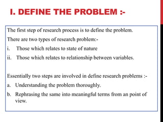 I. DEFINE THE PROBLEM :-
The first step of research process is to define the problem.
There are two types of research problem:-
i. Those which relates to state of nature
ii. Those which relates to relationship between variables.
Essentially two steps are involved in define research problems :-
a. Understanding the problem thoroughly.
b. Rephrasing the same into meaningful terms from an point of
view.
 