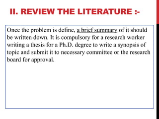 II. REVIEW THE LITERATURE :-
Once the problem is define, a brief summary of it should
be written down. It is compulsory for a research worker
writing a thesis for a Ph.D. degree to write a synopsis of
topic and submit it to necessary committee or the research
board for approval.
 