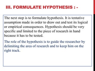 III. FORMULATE HYPOTHESIS : -
The next step is to formulate hypothesis. It is tentative
assumption made in order to draw out and test its logical
or empirical consequences. Hypothesis should be very
specific and limited to the piece of research in hand
because it has to be tested.
The role of the hypothesis is to guide the researcher by
delimiting the area of research and to keep him on the
right track.
 