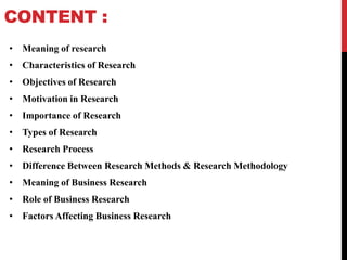 CONTENT :
• Meaning of research
• Characteristics of Research
• Objectives of Research
• Motivation in Research
• Importance of Research
• Types of Research
• Research Process
• Difference Between Research Methods & Research Methodology
• Meaning of Business Research
• Role of Business Research
• Factors Affecting Business Research
 
