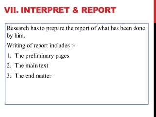 VII. INTERPRET & REPORT
Research has to prepare the report of what has been done
by him.
Writing of report includes :-
1. The preliminary pages
2. The main text
3. The end matter
 