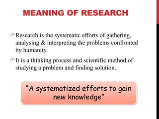 MEANING OF RESEARCH
Research is the systematic efforts of gathering,
analysing & interpreting the problems confronted
by humanity.
It is a thinking process and scientific method of
studying a problem and finding solution.
“A systematized efforts to gain
new knowledge”
 