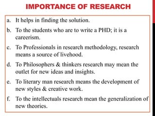 IMPORTANCE OF RESEARCH
a. It helps in finding the solution.
b. To the students who are to write a PHD; it is a
careerism.
c. To Professionals in research methodology, research
means a source of livehood.
d. To Philosophers & thinkers research may mean the
outlet for new ideas and insights.
e. To literary man research means the development of
new styles & creative work.
f. To the intellectuals research mean the generalization of
new theories.
 