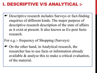 I. DESCRIPTIVE V/S ANALYTICAL :-
 Descriptive research includes Surveys or fact-finding
enquiries of different kinds. The major purpose of
descriptive research description of the state of affairs
as it exist at present. It also known as Ex-post facto
research.
For e.g.:- frequency of Shopping (Surveys)
 On the other hand, in Analytical research, the
researcher has to use facts or information already
available & analyse this to make a critical evaluation,
of the material.
 