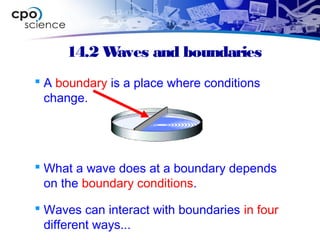 14.2 Waves and boundaries
 A boundary is a place where conditions
change.
 What a wave does at a boundary depends
on the boundary conditions.
 Waves can interact with boundaries in four
different ways...
 