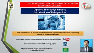 SHARAD INSTITUTE OF TECHNOLOGY COLLEGE OF
ENGINEERING, YADRAV
Prof. Avesahemad S. N. Husainy Assistant Professor, Department of Mechanical Engineering
Member of ISHRAE and ASHRAE
(Applied Thermodynamics-II)
Introduction of Refrigeration
https://www.youtube.com/channel/UCPVNu2txpcsFU2eZf0DPRsg
linkedin.com/in/avesahemad-husainy-54507aa3
https://classroom.google.com/w/NTYyMjQxO
Class Code: on4uvhh
 
